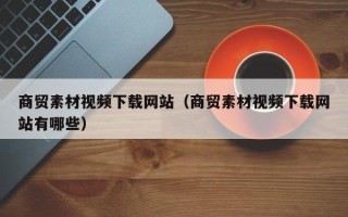 武安商贸素材视频下载网站（商贸素材视频下载网站有哪些）