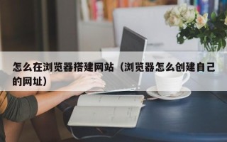 武安怎么在浏览器搭建网站（浏览器怎么创建自己的网址）