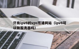 武安只有ipv6的vps搭建网站（ipv6可以做服务器吗）